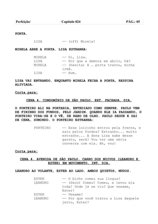 Perfeição/              Capítulo 024                   PÁG.: 05


PORTA.

             LISA       —— (off) Mirela!

MIRELA ABRE A PORTA. LISA ESTRANHA:

             MIRELA     —— Oi, Lisa.
             LISA       —— Por que a demora em abrir, hã?
             MIRELA     —— (hesita) A … porta travou, minha
                        irmã.
             LISA       —— Hum.

LISA VAI ENTRANDO. ENQUANTO MIRELA FECHA A PORTA, RESPIRA
ALIVIADA.

Corta para:

       CENA 4. CONDOMÍNIO DE SÃO PAULO. EXT. FACHADA. DIA.

O PORTEIRO ALI NA PORTARIA, ENTEDIADO COMO SEMPRE. PAULO VEM
DE FININHO DOS FUNDOS, PELO JARDIM. QUANDO ELE IA PASSANDO, O
PORTEIRO VIRA-SE E O VÊ, DE RABO DE OLHO. PAULO SEGUE E SAI
DE CENA, SUMINDO. O PORTEIRO ESTRANHA:

             PORTEIRO   —— Esse loirinho entrou pela frente, e
                        saiu pelos fundos? Estranho... muito
                        estranho... A dona Lisa sabe desse
                        garoto, será? Vou ter uma séria
                        conversa com ela. Ah, vou!

Corta para:

  CENA 4. AVENIDA DE SÃO PAULO. CARRO DOS NOIVOS (LEANDRO E
               ESTER) EM MOVIMENTO. INT. DIA.

LEANDRO AO VOLANTE, ESTER AO LADO. AMBOS QUIETOS, MUDOS.

             ESTER      —— O bicho comeu sua língua?
             LEANDRO    —— (Seco) Comeu! Comeu, e levou ela
                        toda! Onde já se viu? Que vexame,
                        Ester!
             ESTER      —— Vexame?
             LEANDRO    —— Por que você tratou a Lisa daquele
                        jeito, Ester?
 