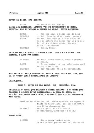 Perfeição/                Capítulo 024                    PÁG.: 06


ESTER IA DIZER, MAS HESITA:

         ESTER         —— Não é da sua conta!
Corta pra EXTERIOR. LEANDRO VEM SE APROXIMANDO DO HOTEL
LUXUOSO. ELE ESTACIONA A FRENTE DO MESMO. ESTER ESTRANHA.

             ESTER        —— Vai ser aqui a nossa lua-de-mel?
             LEANDRO      —— Vai. Esse hotel é o mais luxuoso/
             ESTER        —— Não. Não digo pelo luxo do hotel...
                          mas eu achava que íamos viajar pra sei
                          lá, Milão, China, Japão! Tóquio,
                          Paris... Marrocos!
             LEANDRO      —— Íamos, Ester.

LEANDRO ABRE A PORTA DO CARRO E SAI. ESTER FICA SÉRIA. ELE
CAMINHA E ABRE PRA ESTER.

             LEANDRO      ——   Anda, vamos entrar, depois pegamos
                          as   malas.
             ESTER        ——   Eu sou noiva, dá pra pelo menos você
                          me   pegar no colo?
             LEANDRO      ——   (ri forçado) Já ia me esquecendo.

ELE ENFIA A CABEÇA DENTRO DO CARRO E PEGA ESTER NO COLO, QUE
DÁ UM GRITO COM A BRUTALIDADE DE LEANDRO.

Corta para:

         CENA 5. HOTEL DE SÃO PAULO. INT. RECEPÇÃO. DIA.

(Detalhe: O HOTEL QUE LEANDRO E ESTER FICARÃO, É O MESMO QUE
DESIRRÉ E SIMONE ESTÃO HOSPEDADAS). A DONA DO HOTEL NO
BALCÃO, AOS PAPOS COM SIMONE E DESIRRÉ, QUE ALI SE ENCONTRAM
AOS RISOS.

             DONA DO HOTEL —— Desirré, minha querida, eu espero do
                           fundo de minha alma, que você encontre
                           sua filha desaparecida.
             DESIRRÉ       —— Obrigada. Mas ela não tá
                           desaparecida. Acho que eu estou!

TODAS RIEM.

             SIMONE       —— Neste caso, também estou
                          desaparecida, porque meu pai não me vê
 