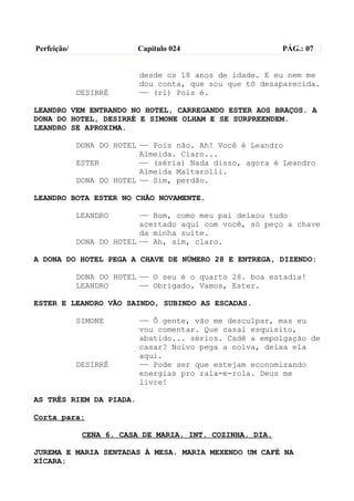 Perfeição/                Capítulo 024                    PÁG.: 07


                          desde os 18 anos de idade. E eu nem me
                          dou conta, que sou que tô desaparecida.
             DESIRRÉ      —— (ri) Pois é.

LEANDRO VEM ENTRANDO NO HOTEL, CARREGANDO ESTER AOS BRAÇOS. A
DONA DO HOTEL, DESIRRÉ E SIMONE OLHAM E SE SURPREENDEM.
LEANDRO SE APROXIMA.

             DONA DO HOTEL —— Pois não. Ah! Você é Leandro
                           Almeida. Claro...
             ESTER         —— (séria) Nada disso, agora é Leandro
                           Almeida Maltarolli.
             DONA DO HOTEL —— Sim, perdão.

LEANDRO BOTA ESTER NO CHÃO NOVAMENTE.

             LEANDRO       —— Bom, como meu pai deixou tudo
                           acertado aqui com você, só peço a chave
                           da minha suíte.
             DONA DO HOTEL —— Ah, sim, claro.

A DONA DO HOTEL PEGA A CHAVE DE NÚMERO 28 E ENTREGA, DIZENDO:

             DONA DO HOTEL —— O seu é o quarto 28. boa estadia!
             LEANDRO       —— Obrigado. Vamos, Ester.

ESTER E LEANDRO VÃO SAINDO, SUBINDO AS ESCADAS.

             SIMONE       —— Ô gente, vão me desculpar, mas eu
                          vou comentar. Que casal esquisito,
                          abatido... sérios. Cadê a empolgação de
                          casar? Noivo pega a noiva, deixa ela
                          aqui.
             DESIRRÉ      —— Pode ser que estejam economizando
                          energias pro rala-e-rola. Deus me
                          livre!

AS TRÊS RIEM DA PIADA.

Corta para:

              CENA 6. CASA DE MARIA. INT. COZINHA. DIA.

JUREMA E MARIA SENTADAS À MESA. MARIA MEXENDO UM CAFÉ NA
XÍCARA:
 