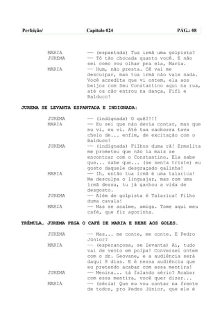Perfeição/            Capítulo 024                   PÁG.: 08



             MARIA    —— (espantada) Tua irmã uma golpista?
             JUREMA   —— Tô tão chocada quanto você. E não
                      sei como vou olhar pra ela, Maria.
             MARIA    —— Hum, não presta. Cê vai me
                      desculpar, mas tua irmã não vale nada.
                      Você acredita que vi ontem, ela aos
                      beijos com Seu Constantino aqui na rua,
                      até os cão entrou na dança, Fifi e
                      Balduco!

JUREMA SE LEVANTA ESPANTADA E INDIGNADA:

             JUREMA   —— (indignada) O quê?!!!
             MARIA    —— Eu sei que não devia contar, mas que
                      eu vi, eu vi. Até tua cachorra tava
                      cheio de... enfim, de excitação com o
                      Balduco!
             JUREMA   —— (indignada) Filhos duma rã! Ermelita
                      me prometeu que não ia mais se
                      encontrar com o Constantino. Ela sabe
                      que... sabe que... (se senta triste) eu
                      gosto daquele desgraçado galinha!
             MARIA    —— Ih, então tua irmã é uma talarica!
                      Me desculpa o linguajar, mas com uma
                      irmã dessa, tu já ganhou a vida de
                      desgosto.
             JUREMA   —— Além de golpista é Talarica! Filho
                      duma cavala!
             MARIA    —— Mas se acalme, amiga. Tome aqui meu
                      café, que fiz agorinha.

TRÊMULA, JUREMA PEGA O CAFÉ DE MARIA E BEBE AOS GOLES.

             JUREMA   —— Mas... me conte, me conte. E Pedro
                      Júnior?
             MARIA    —— (esperançosa, se levanta) Ai, tudo
                      vai de vento em polpa! Conversei ontem
                      com o dr. Geovane, e a audiência será
                      daqui 8 dias. E é nessa audiência que
                      eu pretendo acabar com essa mentira!
             JUREMA   —— Menina... tá falando sério? Acabar
                      com essa mentira, você quer dizer...
             MARIA    —— (séria) Que eu vou contar na frente
                      de todos, pro Pedro Júnior, que ele é
 
