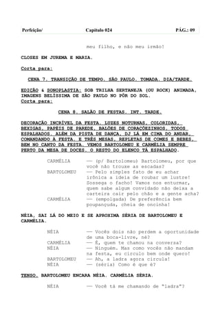 Perfeição/                Capítulo 024                    PÁG.: 09


                          meu filho, e não meu irmão!

CLOSES EM JUREMA E MARIA.

Corta para:

  CENA 7. TRANSIÇÃO DE TEMPO. SÃO PAULO. TOMADA. DIA/TARDE.

EDIÇÃO & SONOPLASTIA: SOB TRILHA SERTANEJA (OU ROCK) ANIMADA,
IMAGENS BELÍSSIMA DE SÃO PAULO NO PÔR DO SOL.
Corta para:

                CENA 8. SALÃO DE FESTAS. INT. TARDE.

DECORAÇÃO INCRÍVEL DA FESTA. LUZES NOTURNAS, COLORIDAS,
BEXIGAS, PAPÉIS DE PAREDE, BALÕES DE CORAÇÕEZINHOS, TODOS
ESPALHADOS. ALÉM DA PISTA DE DANÇA, DJ LÁ EM CIMA DO ANDAR,
COMANDANDO À FESTA. E TRÊS MESAS, REPLETAS DE COMES E BEBES,
BEM NO CANTO DA FESTA. VEMOS BARTOLOMEU E CARMÉLIA SEMPRE
PERTO DA MESA DE DOCES. O RESTO DO ELENCO TÁ ESPALHADO.

             CARMÉLIA     —— (p/ Bartolomeu) Bartolomeu, por que
                          você não trouxe as escadas?
             BARTOLOMEU   —— Pelo simples fato de eu achar
                          irônica a ideia de roubar um lustre!
                          Sossega o facho! Vamos nos enturmar,
                          quem sabe algum convidado não deixa a
                          carteira cair pelo chão e a gente acha?
             CARMÉLIA     —— (empolgada) De preferência bem
                          poupançuda, cheia de oncinha!

NÉIA, SAI LÁ DO MEIO E SE APROXIMA SÉRIA DE BARTOLOMEU E
CARMÉLIA.

             NÉIA         ——   Vocês dois não perdem a oportunidade
                          de   uma boca-livre, né?
             CARMÉLIA     ——   É, quem te chamou na conversa?
             NÉIA         ——   Ninguém. Mas como vocês não mandam
                          na   festa, eu circulo bem onde quero!
             BARTOLOMEU   ——   Ah, a ladra agora circula!
             NÉIA         ——   (séria) Como é que é?

TENSO. BARTOLOMEU ENCARA NÉIA. CARMÉLIA SÉRIA.

             NÉIA         —— Você tá me chamando de “ladra”?
 