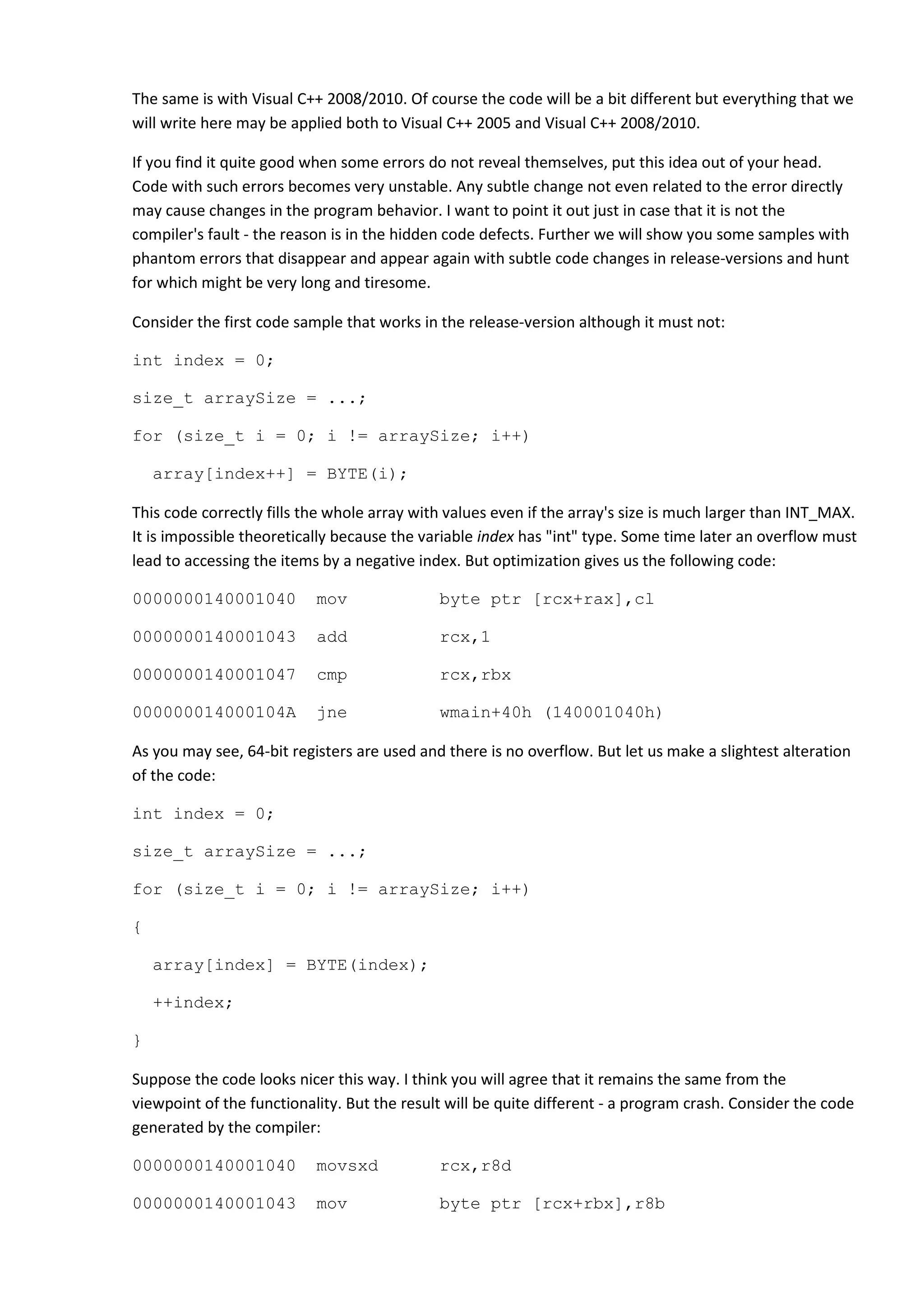 The same is with Visual C++ 2008/2010. Of course the code will be a bit different but everything that we
will write here may be applied both to Visual C++ 2005 and Visual C++ 2008/2010.

If you find it quite good when some errors do not reveal themselves, put this idea out of your head.
Code with such errors becomes very unstable. Any subtle change not even related to the error directly
may cause changes in the program behavior. I want to point it out just in case that it is not the
compiler's fault - the reason is in the hidden code defects. Further we will show you some samples with
phantom errors that disappear and appear again with subtle code changes in release-versions and hunt
for which might be very long and tiresome.

Consider the first code sample that works in the release-version although it must not:

int index = 0;

size_t arraySize = ...;

for (size_t i = 0; i != arraySize; i++)

    array[index++] = BYTE(i);

This code correctly fills the whole array with values even if the array's size is much larger than INT_MAX.
It is impossible theoretically because the variable index has "int" type. Some time later an overflow must
lead to accessing the items by a negative index. But optimization gives us the following code:

0000000140001040           mov               byte ptr [rcx+rax],cl

0000000140001043           add               rcx,1

0000000140001047           cmp               rcx,rbx

000000014000104A           jne               wmain+40h (140001040h)

As you may see, 64-bit registers are used and there is no overflow. But let us make a slightest alteration
of the code:

int index = 0;

size_t arraySize = ...;

for (size_t i = 0; i != arraySize; i++)

{

    array[index] = BYTE(index);

    ++index;

}

Suppose the code looks nicer this way. I think you will agree that it remains the same from the
viewpoint of the functionality. But the result will be quite different - a program crash. Consider the code
generated by the compiler:

0000000140001040           movsxd            rcx,r8d

0000000140001043           mov               byte ptr [rcx+rbx],r8b
 