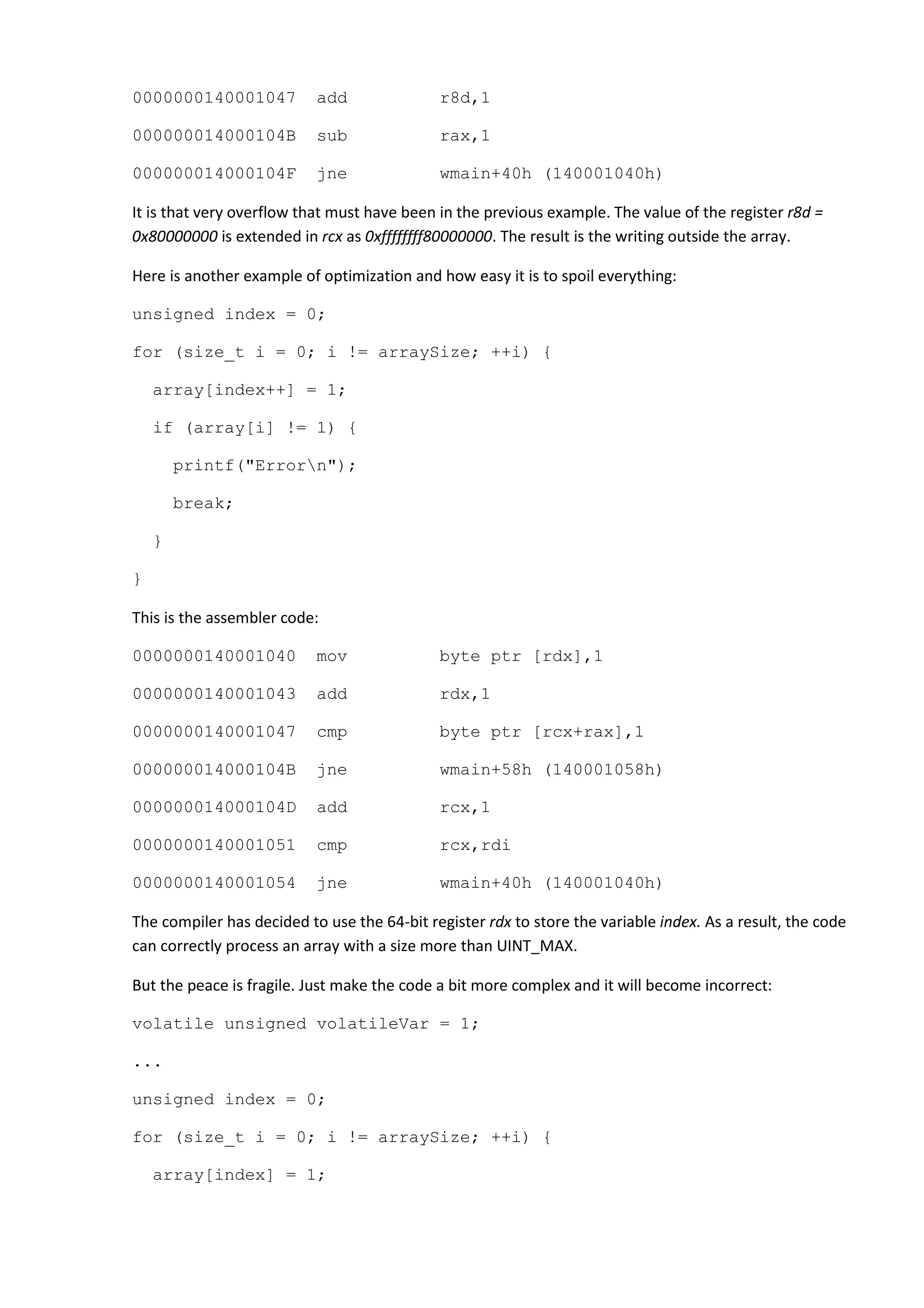 0000000140001047           add               r8d,1

000000014000104B           sub               rax,1

000000014000104F           jne               wmain+40h (140001040h)

It is that very overflow that must have been in the previous example. The value of the register r8d =
0x80000000 is extended in rcx as 0xffffffff80000000. The result is the writing outside the array.

Here is another example of optimization and how easy it is to spoil everything:

unsigned index = 0;

for (size_t i = 0; i != arraySize; ++i) {

    array[index++] = 1;

    if (array[i] != 1) {

        printf("Errorn");

        break;

    }

}

This is the assembler code:

0000000140001040           mov               byte ptr [rdx],1

0000000140001043           add               rdx,1

0000000140001047           cmp               byte ptr [rcx+rax],1

000000014000104B           jne               wmain+58h (140001058h)

000000014000104D           add               rcx,1

0000000140001051           cmp               rcx,rdi

0000000140001054           jne               wmain+40h (140001040h)

The compiler has decided to use the 64-bit register rdx to store the variable index. As a result, the code
can correctly process an array with a size more than UINT_MAX.

But the peace is fragile. Just make the code a bit more complex and it will become incorrect:

volatile unsigned volatileVar = 1;

...

unsigned index = 0;

for (size_t i = 0; i != arraySize; ++i) {

    array[index] = 1;
 