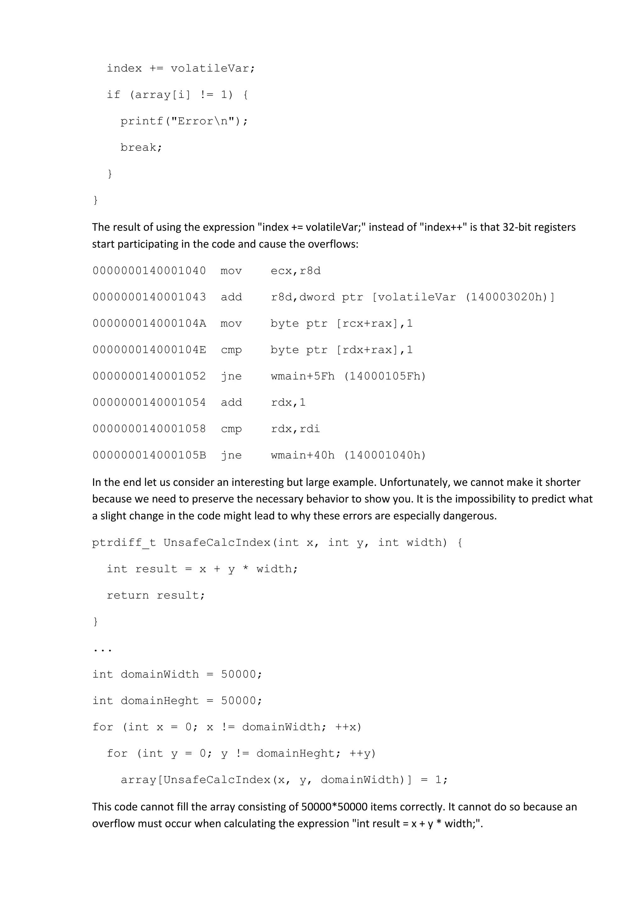 index += volatileVar;

    if (array[i] != 1) {

        printf("Errorn");

        break;

    }

}

The result of using the expression "index += volatileVar;" instead of "index++" is that 32-bit registers
start participating in the code and cause the overflows:

0000000140001040           mov        ecx,r8d

0000000140001043           add        r8d,dword ptr [volatileVar (140003020h)]

000000014000104A           mov        byte ptr [rcx+rax],1

000000014000104E           cmp        byte ptr [rdx+rax],1

0000000140001052           jne        wmain+5Fh (14000105Fh)

0000000140001054           add        rdx,1

0000000140001058           cmp        rdx,rdi

000000014000105B           jne        wmain+40h (140001040h)

In the end let us consider an interesting but large example. Unfortunately, we cannot make it shorter
because we need to preserve the necessary behavior to show you. It is the impossibility to predict what
a slight change in the code might lead to why these errors are especially dangerous.

ptrdiff_t UnsafeCalcIndex(int x, int y, int width) {

    int result = x + y * width;

    return result;

}

...

int domainWidth = 50000;

int domainHeght = 50000;

for (int x = 0; x != domainWidth; ++x)

    for (int y = 0; y != domainHeght; ++y)

        array[UnsafeCalcIndex(x, y, domainWidth)] = 1;

This code cannot fill the array consisting of 50000*50000 items correctly. It cannot do so because an
overflow must occur when calculating the expression "int result = x + y * width;".
 