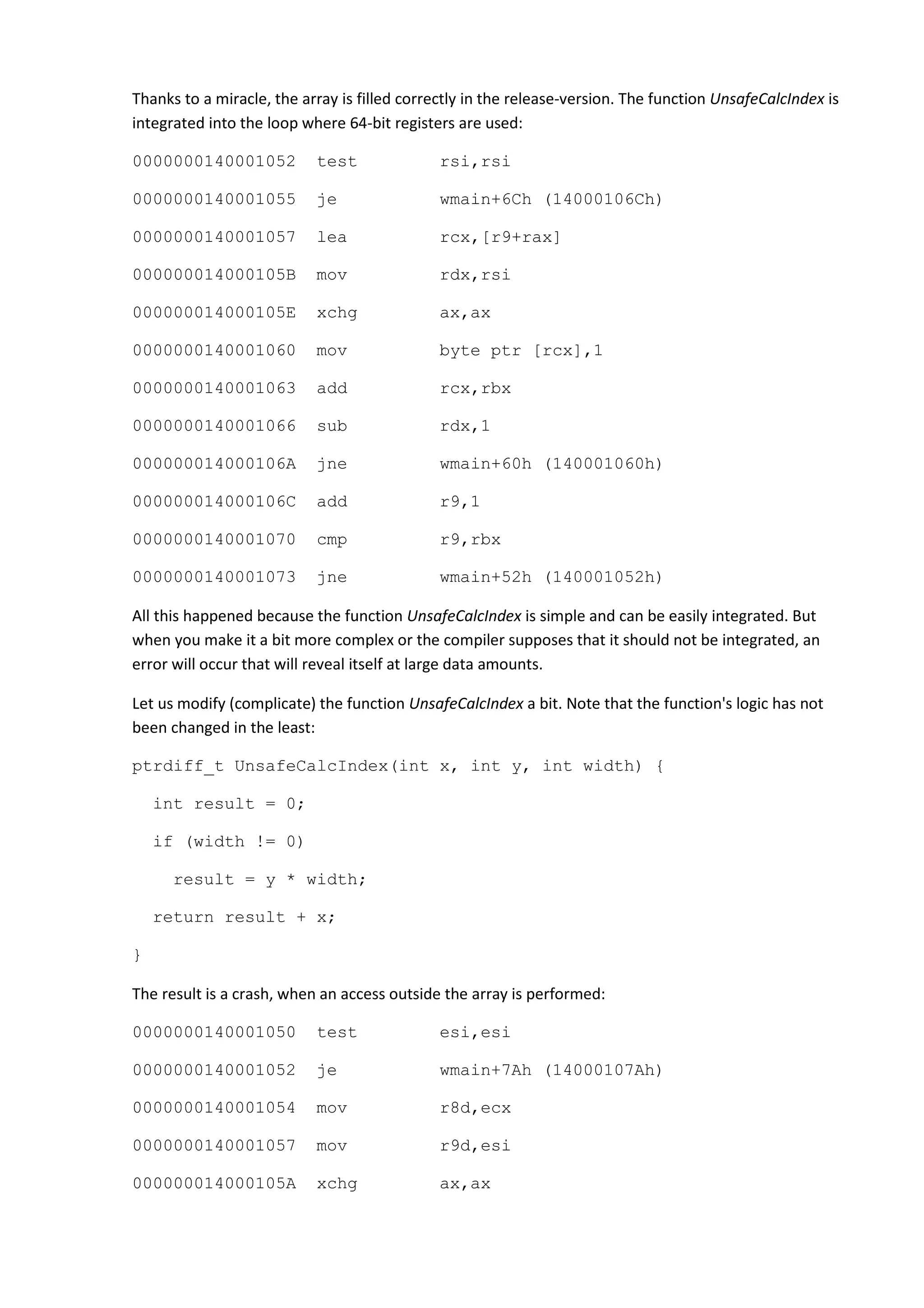 Thanks to a miracle, the array is filled correctly in the release-version. The function UnsafeCalcIndex is
integrated into the loop where 64-bit registers are used:

0000000140001052           test               rsi,rsi

0000000140001055           je                 wmain+6Ch (14000106Ch)

0000000140001057           lea                rcx,[r9+rax]

000000014000105B           mov                rdx,rsi

000000014000105E           xchg               ax,ax

0000000140001060           mov                byte ptr [rcx],1

0000000140001063           add                rcx,rbx

0000000140001066           sub                rdx,1

000000014000106A           jne                wmain+60h (140001060h)

000000014000106C           add                r9,1

0000000140001070           cmp                r9,rbx

0000000140001073           jne                wmain+52h (140001052h)

All this happened because the function UnsafeCalcIndex is simple and can be easily integrated. But
when you make it a bit more complex or the compiler supposes that it should not be integrated, an
error will occur that will reveal itself at large data amounts.

Let us modify (complicate) the function UnsafeCalcIndex a bit. Note that the function's logic has not
been changed in the least:

ptrdiff_t UnsafeCalcIndex(int x, int y, int width) {

    int result = 0;

    if (width != 0)

      result = y * width;

    return result + x;

}

The result is a crash, when an access outside the array is performed:

0000000140001050           test               esi,esi

0000000140001052           je                 wmain+7Ah (14000107Ah)

0000000140001054           mov                r8d,ecx

0000000140001057           mov                r9d,esi

000000014000105A           xchg               ax,ax
 