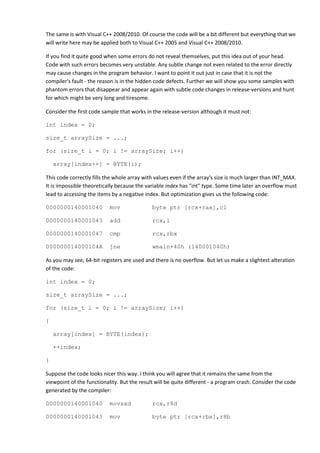 The same is with Visual C++ 2008/2010. Of course the code will be a bit different but everything that we
will write here may be applied both to Visual C++ 2005 and Visual C++ 2008/2010.

If you find it quite good when some errors do not reveal themselves, put this idea out of your head.
Code with such errors becomes very unstable. Any subtle change not even related to the error directly
may cause changes in the program behavior. I want to point it out just in case that it is not the
compiler's fault - the reason is in the hidden code defects. Further we will show you some samples with
phantom errors that disappear and appear again with subtle code changes in release-versions and hunt
for which might be very long and tiresome.

Consider the first code sample that works in the release-version although it must not:

int index = 0;

size_t arraySize = ...;

for (size_t i = 0; i != arraySize; i++)

    array[index++] = BYTE(i);

This code correctly fills the whole array with values even if the array's size is much larger than INT_MAX.
It is impossible theoretically because the variable index has "int" type. Some time later an overflow must
lead to accessing the items by a negative index. But optimization gives us the following code:

0000000140001040           mov               byte ptr [rcx+rax],cl

0000000140001043           add               rcx,1

0000000140001047           cmp               rcx,rbx

000000014000104A           jne               wmain+40h (140001040h)

As you may see, 64-bit registers are used and there is no overflow. But let us make a slightest alteration
of the code:

int index = 0;

size_t arraySize = ...;

for (size_t i = 0; i != arraySize; i++)

{

    array[index] = BYTE(index);

    ++index;

}

Suppose the code looks nicer this way. I think you will agree that it remains the same from the
viewpoint of the functionality. But the result will be quite different - a program crash. Consider the code
generated by the compiler:

0000000140001040           movsxd            rcx,r8d

0000000140001043           mov               byte ptr [rcx+rbx],r8b
 
