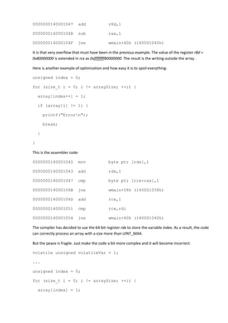 0000000140001047           add               r8d,1

000000014000104B           sub               rax,1

000000014000104F           jne               wmain+40h (140001040h)

It is that very overflow that must have been in the previous example. The value of the register r8d =
0x80000000 is extended in rcx as 0xffffffff80000000. The result is the writing outside the array.

Here is another example of optimization and how easy it is to spoil everything:

unsigned index = 0;

for (size_t i = 0; i != arraySize; ++i) {

    array[index++] = 1;

    if (array[i] != 1) {

        printf("Errorn");

        break;

    }

}

This is the assembler code:

0000000140001040           mov               byte ptr [rdx],1

0000000140001043           add               rdx,1

0000000140001047           cmp               byte ptr [rcx+rax],1

000000014000104B           jne               wmain+58h (140001058h)

000000014000104D           add               rcx,1

0000000140001051           cmp               rcx,rdi

0000000140001054           jne               wmain+40h (140001040h)

The compiler has decided to use the 64-bit register rdx to store the variable index. As a result, the code
can correctly process an array with a size more than UINT_MAX.

But the peace is fragile. Just make the code a bit more complex and it will become incorrect:

volatile unsigned volatileVar = 1;

...

unsigned index = 0;

for (size_t i = 0; i != arraySize; ++i) {

    array[index] = 1;
 