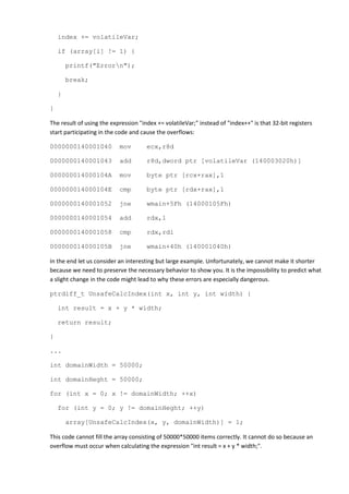 index += volatileVar;

    if (array[i] != 1) {

        printf("Errorn");

        break;

    }

}

The result of using the expression "index += volatileVar;" instead of "index++" is that 32-bit registers
start participating in the code and cause the overflows:

0000000140001040           mov        ecx,r8d

0000000140001043           add        r8d,dword ptr [volatileVar (140003020h)]

000000014000104A           mov        byte ptr [rcx+rax],1

000000014000104E           cmp        byte ptr [rdx+rax],1

0000000140001052           jne        wmain+5Fh (14000105Fh)

0000000140001054           add        rdx,1

0000000140001058           cmp        rdx,rdi

000000014000105B           jne        wmain+40h (140001040h)

In the end let us consider an interesting but large example. Unfortunately, we cannot make it shorter
because we need to preserve the necessary behavior to show you. It is the impossibility to predict what
a slight change in the code might lead to why these errors are especially dangerous.

ptrdiff_t UnsafeCalcIndex(int x, int y, int width) {

    int result = x + y * width;

    return result;

}

...

int domainWidth = 50000;

int domainHeght = 50000;

for (int x = 0; x != domainWidth; ++x)

    for (int y = 0; y != domainHeght; ++y)

        array[UnsafeCalcIndex(x, y, domainWidth)] = 1;

This code cannot fill the array consisting of 50000*50000 items correctly. It cannot do so because an
overflow must occur when calculating the expression "int result = x + y * width;".
 