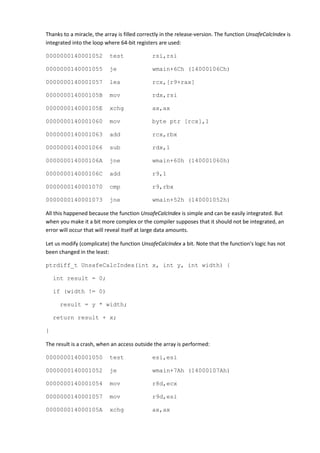 Thanks to a miracle, the array is filled correctly in the release-version. The function UnsafeCalcIndex is
integrated into the loop where 64-bit registers are used:

0000000140001052           test               rsi,rsi

0000000140001055           je                 wmain+6Ch (14000106Ch)

0000000140001057           lea                rcx,[r9+rax]

000000014000105B           mov                rdx,rsi

000000014000105E           xchg               ax,ax

0000000140001060           mov                byte ptr [rcx],1

0000000140001063           add                rcx,rbx

0000000140001066           sub                rdx,1

000000014000106A           jne                wmain+60h (140001060h)

000000014000106C           add                r9,1

0000000140001070           cmp                r9,rbx

0000000140001073           jne                wmain+52h (140001052h)

All this happened because the function UnsafeCalcIndex is simple and can be easily integrated. But
when you make it a bit more complex or the compiler supposes that it should not be integrated, an
error will occur that will reveal itself at large data amounts.

Let us modify (complicate) the function UnsafeCalcIndex a bit. Note that the function's logic has not
been changed in the least:

ptrdiff_t UnsafeCalcIndex(int x, int y, int width) {

    int result = 0;

    if (width != 0)

      result = y * width;

    return result + x;

}

The result is a crash, when an access outside the array is performed:

0000000140001050           test               esi,esi

0000000140001052           je                 wmain+7Ah (14000107Ah)

0000000140001054           mov                r8d,ecx

0000000140001057           mov                r9d,esi

000000014000105A           xchg               ax,ax
 