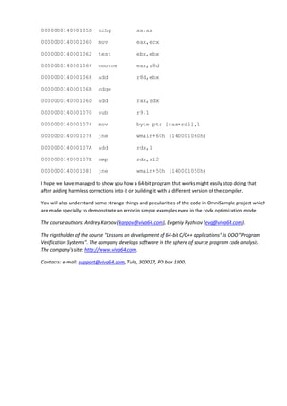 000000014000105D          xchg             ax,ax

0000000140001060          mov              eax,ecx

0000000140001062          test             ebx,ebx

0000000140001064          cmovne           eax,r8d

0000000140001068          add              r8d,ebx

000000014000106B          cdqe

000000014000106D          add              rax,rdx

0000000140001070          sub              r9,1

0000000140001074          mov              byte ptr [rax+rdi],1

0000000140001078          jne              wmain+60h (140001060h)

000000014000107A          add              rdx,1

000000014000107E          cmp              rdx,r12

0000000140001081          jne              wmain+50h (140001050h)

I hope we have managed to show you how a 64-bit program that works might easily stop doing that
after adding harmless corrections into it or building it with a different version of the compiler.

You will also understand some strange things and peculiarities of the code in OmniSample project which
are made specially to demonstrate an error in simple examples even in the code optimization mode.

The course authors: Andrey Karpov (karpov@viva64.com), Evgeniy Ryzhkov (evg@viva64.com).

The rightholder of the course "Lessons on development of 64-bit C/C++ applications" is OOO "Program
Verification Systems". The company develops software in the sphere of source program code analysis.
The company's site: http://www.viva64.com.

Contacts: e-mail: support@viva64.com, Tula, 300027, PO box 1800.
 