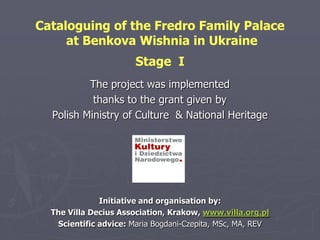 Cataloguing of the Fredro Family Palace
     at Benkova Wishnia in Ukraine
                       Stage I
          The project was implemented
           thanks to the grant given by
  Polish Ministry of Culture & National Heritage




              Initiative and organisation by:
  The Villa Decius Association, Krakow, www.villa.org.pl
   Scientific advice: Maria Bogdani-Czepita, MSc, MA, REV
 