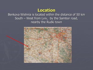 Location
Benkova Wishnia is located within the distance of 50 km
    South – West from Lviv, by the Sambor road,
               nearby the Rudki town
 
