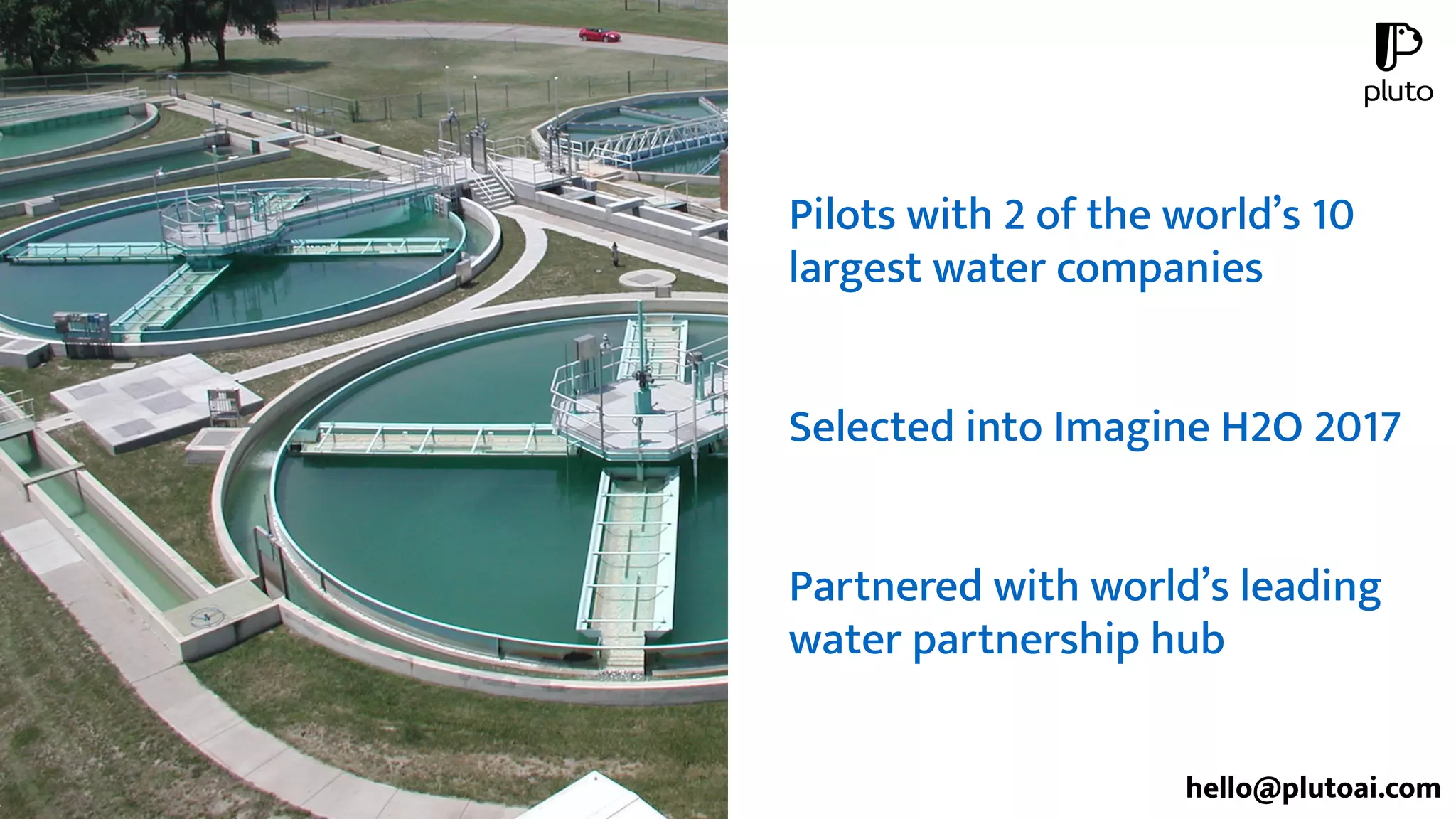 Pilots with 2 of the world’s 10
largest water companies
Selected into Imagine H2O 2017
Partnered with world’s leading
water partnership hub
hello@plutoai.com