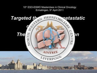 Targeted therapies in metastatic colorectal cancer:  The impact for the surgeon Graeme Poston Consultant  Hepatobiliary  Surgeon Aintree University Hospital, Liverpool UK 10 th  ESO-ESMO Masterclass in Clinical Oncology Ermatingen, 5 th  April 2011 