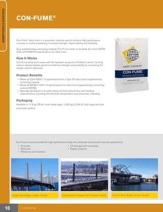 Golden Ears Bridge, Langley, Canada Coast Meridian Overpass, Port Coquitlam, Canada Johnson Street Bridge, Victoria, Canada
CON-FUME®
Con-Fume®
silica fume is a pozzolanic material used to produce high-performance
concrete or mortar possessing increased strength, impermeability and durability.
As a supplementary cementing material, Con-Fume meets or exceeds all current ASTM,
CSA, and AASHTO specifications for silica fume.
How It Works
Con-Fume silica fume reacts with the hydration products of Portland cement, forming
calcium silicate hydrate gel which enhances strength and durability by consuming the
weaker calcium hydroxide.
Product Benefits
•	 Meets all CSA A3001-13 specifications for a Type SF silica fume supplementary
cementing material
•	 Meets all ASTM C1240-14 specifications for silica fume supplementary cementing
material (SCMs)
•	 Specially developed to provide enhanced bulk material flow and handling
characteristics, providing efficient bulk transportation and pneumatic unloading
Packaging
Available in 11.4 kg (25 lb.) mixer ready bags, 1,000 kg (2,204 lb.) bulk bags and bulk
pneumatic tankers.
Con-Fume is recommended for high performance ready-mix, shotcrete and precast concrete applications.
•	 Concrete
•	Shotcrete
•	 Refractory and ceramics
•	 Oil and gas well cementing
•	 Repair products
© 2018 KRYTON10
ADMIXTURES&ADDITIVES
By sashafatcat
 