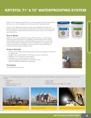 Krystol T1 & T2 Waterproofing System is used to integrally waterproof and add durability to newly placed as well as existing concrete of
any age:
•	Foundations
•	Walls
•	 Elevated slabs and ramps
•	 Parking structures
•	 Water towers
•	 Bridge decks
•	 Water containment tanks (NSF 61-certified)
Bharat Oman Refinery, Bina, India Atlantis Hotel, Dubai, UAE Futang Tunnel/Ying Wen Highway, Sichuan, China
Krystol T1 & T2 Waterproofing System is a surface-applied crystalline slurry treatment
that transforms new or existing concrete into a permanent waterproof barrier.
Krystol T1 & T2 Waterproofing System lowers the permeability of concrete and
protects against the ingress of water and waterborne chemicals. It replaces the need
for surface-applied waterproofing membranes and is often used in the remediation of
failed membranes.
How It Works
Krystol T1 & T2 contains Krystol technology. When applied to concrete, Krystol
chemically reacts with water and un-hydrated cement particles to form insoluble
needle-shaped crystals. These crystals fill capillary pores and micro-cracks in the
concrete which block the pathways for water and waterborne contaminants. Any
moisture introduced over the lifespan of the concrete will initiate crystallization,
ensuring permanent waterproofing protection.
Product Benefits
•	 Permanent and reliable waterproofing protection that can be applied to the positive
or negative side
•	 Integral to the concrete; Krystol T1 & T2 does not wear or deteriorate
•	 Applied to new or existing concrete surfaces
•	 Self-seals micro-cracks for the life of concrete
•	 Increases longevity and durability of reinforced concrete
•	 NSF 61-certified for potable water applications
Packaging
25 kg (55 lbs) resealable pails
KRYTON SOLUTIONS GUIDE 11
SURFACE-APPLIEDWATERPROOFING
KRYSTOL T1®
& T2®
WATERPROOFING SYSTEM
 