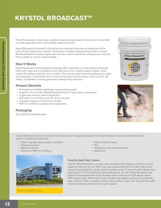 KRYSTOL BROADCAST™
Krystol Broadcast produces a smooth finish and is used to integrally waterproof and add durability to concrete slabs that will be
power-troweled during finishing:
•	 Slabs on-grade, below-grade or elevated
•	 Parking structures
•	 Marine structures
•	 Reservoirs (NSF 61-Certified)
•	 Water treatment plants
•	Pits
•	 Warehouse and commercial floors
•	Basements
Tung Ho Steel Plant, Taiwan
Tung Ho Steel Plant, Taiwan
Tung Ho Steel Enterprise is a major steel manufacturing company and they know that
steel and water do not mix. When they were constructing their new plant, they chose
various Kryton products to target specific problem areas. To prevent water ingress, they
used Krystol T1 & T2 and Krystol Internal Membrane. As well, Krystol Broadcast was
applied on the positive side of the driveway which covered over 500 square meters
(597 square yards). With Kryton’s help, the plant was able to quickly and successfully
open its doors. With a complete waterproofing system in place, the Tung Ho Steel plant
will be permanently protected from water ingress.
Krystol Broadcast is a dry-shake crystalline waterproofing treatment that transforms horizontal
concrete applications into a permanently waterproof barrier.
Krystol Broadcast is troweled in during the final finishing to become an integral part of the
concrete that replaces the need for conventional membrane waterproofing systems. Krystol
Broadcast features a unique fugitive dye to ensure uniform distribution and produces a smooth
finish suitable for non-air entrained slabs.
How It Works
Krystol Broadcast contains Krystol technology. When applied to concrete, Krystol chemically
reacts with water and un-hydrated cement particles to form needle-shaped crystals. These
crystals fill capillary pores and micro-cracks in the concrete which block the pathways for water
and waterborne contaminants. Any moisture introduced over the lifespan of the concrete will
initiate crystallization, ensuring permanent waterproofing protection.
Product Benefits
•	 Permanent and reliable hydrostatic waterproofing solution
•	 Integral to the concrete; Krystol Broadcast does not wear away or deteriorate
•	 Fugitive dye ensures uniform distribution
•	 Self-seals micro-cracks for the life of the concrete
•	 Increases longevity of reinforced concrete
•	 NSF 61-certified for potable water applications
Packaging
25 kg (55 lbs) resealable pails
© 2018 KRYTON12
SURFACE-APPLIEDWATERPROOFING
 