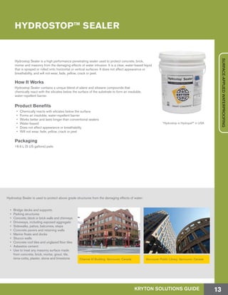 HYDROSTOP™ SEALER
Hydrostop Sealer is a high performance penetrating sealer used to protect concrete, brick,
mortar and masonry from the damaging effects of water intrusion. It is a clear, water-based liquid
that is sprayed or rolled onto horizontal or vertical surfaces. It does not affect appearance or
breathability, and will not wear, fade, yellow, crack or peel.
How It Works
Hydrostop Sealer contains a unique blend of silane and siloxane compounds that
chemically react with the silicates below the surface of the substrate to form an insoluble,
water-repellent barrier.
Product Benefits
•	 Chemically reacts with silicates below the surface
•	 Forms an insoluble, water-repellent barrier
•	 Works better and lasts longer than conventional sealers
•	 Water-based
•	 Does not affect appearance or breathability
•	 Will not wear, fade, yellow, crack or peel
Packaging
18.9 L (5 US gallons) pails
Hydrostop Sealer is used to protect above grade structures from the damaging effects of water:
•	 Bridge decks and supports
•	 Parking structures
•	 Concrete, block or brick walls and chimneys
•	 Driveways, including exposed aggregate
•	 Sidewalks, patios, balconies, steps
•	 Concrete pavers and retaining walls
•	 Marine floats and docks
•	 Stucco walls
•	 Concrete roof tiles and unglazed floor tiles
•	 Asbestos cement
•	 Use to treat any masonry surface made
	 from concrete, brick, mortar, grout, tile,
	 terra-cotta, plaster, stone and limestone Vancouver Public Library, Vancouver, CanadaChannel M Building, Vancouver, Canada
*Hydrostop is Hydropel™ in USA
KRYTON SOLUTIONS GUIDE 13
SURFACE-APPLIEDWATERPROOFING
 