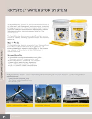 Olympic Cauldron, Vancouver, Canada CityCenter, Las Vegas, USA Women and Children Hospital, Brunei Darussalam
The Krystol Waterstop System is the most versatile waterstop system on
the market and is used to permanently waterproof concrete construction
joints, pipe-penetrations, tie-holes and control joints. Using this system in
conjunction with Krystol Internal Membrane (KIM) provides a complete,
fully integrated concrete waterproofing system for the life of the
concrete structure.
The Krystol Waterstop System creates completely watertight concrete
down to the last detail, performing as promised in areas other waterstop
systems fail.
How It Works
The Krystol Waterstop System is comprised of Krystol Waterstop Grout,
Krystol Waterstop Treatment, Krytonite Swelling Waterstop and
Kryton’s Crack Inducing Waterstop. These products are used in various
ways to waterproof all construction joints and details found in
concrete construction.
System Benefits
•	 Supports the complete crystalline waterproofing system
•	 Covers and waterproofs every construction detail
•	 Improved performance and reliability over competitors
•	 Design options based on project requirements
•	 Easy installation of products within the system
•	 NSF 61-Certified for potable water applications
KRYSTOL®
WATERSTOP SYSTEM
The Krystol Waterstop System is used to waterproof and protect construction joints and details where there is a risk of water penetration.
Applications include:
•	 Static concrete-to-concrete joints
•	 Pre-planned and unintended cold joints
•	 Crack control joints
© 2018 KRYTON14
CONSTRUCTIONJOINTSANDDETAILS
 