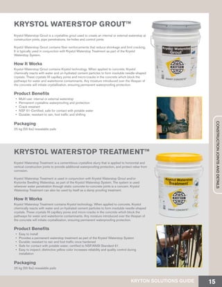 KRYSTOL WATERSTOP GROUT™
Krystol Waterstop Grout is a crystalline grout used to create an internal or external waterstop at
construction joints, pipe penetrations, tie-holes and control joints.
Krystol Waterstop Grout contains fiber reinforcements that reduce shrinkage and limit cracking.
It is typically used in conjunction with Krystol Waterstop Treatment as part of the Krystol
Waterstop System.
How It Works
Krystol Waterstop Grout contains Krystol technology. When applied to concrete, Krystol
chemically reacts with water and un-hydrated cement particles to form insoluble needle-shaped
crystals. These crystals fill capillary pores and micro-cracks in the concrete which block the
pathways for water and waterborne contaminants. Any moisture introduced over the lifespan of
the concrete will initiate crystallization, ensuring permanent waterproofing protection.
Product Benefits
•	 Multi-use: internal or external waterstop
•	 Permanent crystalline waterproofing and protection
•	 Crack resistant
•	 NSF 61-Certified; safe for contact with potable water
•	 Durable; resistant to rain, foot traffic and shifting
Packaging
25 kg (55 lbs) resealable pails
KRYSTOL WATERSTOP TREATMENT™
Krystol Waterstop Treatment is a cementitious crystalline slurry that is applied to horizontal and
vertical construction joints to provide additional waterproofing protection, and protect rebar from
corrosion.
Krystol Waterstop Treatment is used in conjunction with Krystol Waterstop Grout and/or
Krytonite Swelling Waterstop, as part of the Krystol Waterstop System. The system is used
wherever water penetration through static concrete-to-concrete joints is a concern. Krystol
Waterstop Treatment can also be used by itself as a damp proofing treatment.
How It Works
Krystol Waterstop Treatment contains Krystol technology. When applied to concrete, Krystol
chemically reacts with water and un-hydrated cement particles to form insoluble needle-shaped
crystals. These crystals fill capillary pores and micro-cracks in the concrete which block the
pathways for water and waterborne contaminants. Any moisture introduced over the lifespan of
the concrete will initiate crystallization, ensuring permanent waterproofing protection.
Product Benefits
•	 Easy to install
•	 Provides a permanent waterstop treatment as part of the Krystol Waterstop System
•	 Durable; resistant to rain and foot traffic once hardened
•	 Safe for contact with potable water; certified to NSF/ANSI Standard 61
•	 Easy to inspect; distinctive yellow color increases reliability and quality control during
installation
Packaging
25 kg (55 lbs) resealable pails
KRYTON SOLUTIONS GUIDE 15
CONSTRUCTIONJOINTSANDDETAILS
 
