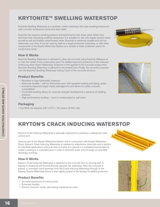 KRYTON’S CRACK INDUCING WATERSTOP
Kryton’s Crack Inducing Waterstop is specially engineered to produce a waterproof crack
control joint.
Used as part of the Krystol Waterstop System and in conjunction with Krystol Waterstop
Grout, Kryton’s Crack Inducing Waterstop is resistant to waterborne chemicals and is perfect
for blindside applications where access is limited. It is placed in a predetermined location to
isolate cracking to a controlled area in order to eliminate water entry through uncontrolled
shrinkage cracking.
How It Works
Kryton’s Crack Inducing Waterstop is fastened to the concrete form or shoring wall. A
keyway is measured and formed directly opposite the waterstop. After the concrete is
placed, a controlled crack develops from the Crack Inducing Waterstop through to the
keyway. Krystol Waterstop Grout is then tightly packed in the keyway for added protection.
Product Benefits
•	 Accurate placement of control joints
•	 Extremely durable
•	 Control concrete cracks; decreasing maintenance costs
KRYTONITE™ SWELLING WATERSTOP
Krytonite Swelling Waterstop is a synthetic rubber waterstop that uses swelling pressure to
seal concrete construction joints and stop water.
Krytonite has superior swelling pressure and performance that stops water better than
bentonite and competing swelling waterstops. It is suitable for use with regular ground water,
as well as salt and sulfate contaminated water. Krytonite is extremely durable and will not
deteriorate over time. It can be used by itself as a single protection waterstop, or with other
components of the Krystol Waterstop System as a double or triple protection option for
construction joints.
How It Works
Krytonite Swelling Waterstop is adhered to clean dry concrete using Krytonite Adhesive at
or near the center of the construction joint. For added long-term protection of the outboard
reinforcing steel, Kryton Waterstop Treatment is first applied to the concrete surface then
Krytonite Swelling Waterstop is adhered to the treated area. Finally, the concrete is poured
over the Krytonite Swelling Waterstop making it part of the concrete structure.
Product Benefits
•	 Resistant to high-hydrostatic pressure
•	 Extremely durable – will not deteriorate even with repeated wetting and drying cycles
•	 Innovative trapezoid shape resists dislodgement and allows for better concrete
consolidation
•	 Controlled swelling allows for concrete strength development in advance of swelling
pressure
•	 High-performance swelling – even in contaminated or salt water
Packaging
1 box 20x5 mm (approx. 0.8” x 0.2”) – 50 meters, 5x10m rolls
CONSTRUCTIONJOINTSANDDETAILS
© 2018 KRYTON16
 