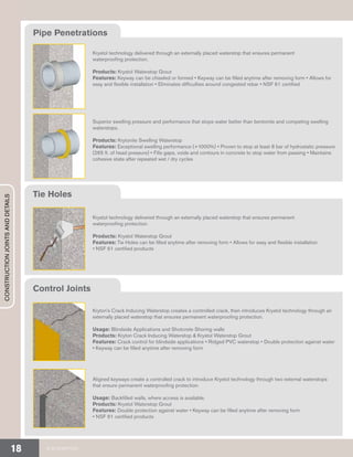 Krystol technology delivered through an externally placed waterstop that ensures permanent
waterproofing protection.
Products: Krystol Waterstop Grout
Features: Keyway can be chiseled or formed • Keyway can be filled anytime after removing form • Allows for
easy and flexible installation • Eliminates difficulties around congested rebar • NSF 61 certified
Superior swelling pressure and performance that stops water better than bentonite and competing swelling
waterstops.
Products: Krytonite Swelling Waterstop
Features: Exceptional swelling performance (+1000%) • Proven to stop at least 8 bar of hydrostatic pressure
(265 ft. of head pressure) • Fills gaps, voids and contours in concrete to stop water from passing • Maintains
cohesive state after repeated wet / dry cycles
Krystol technology delivered through an externally placed waterstop that ensures permanent
waterproofing protection.
Products: Krystol Waterstop Grout
Features: Tie Holes can be filled anytime after removing form • Allows for easy and flexible installation
• NSF 61 certified products
Kryton’s Crack Inducing Waterstop creates a controlled crack, then introduces Krystol technology through an
externally placed waterstop that ensures permanent waterproofing protection.
Usage: Blindside Applications and Shotcrete Shoring walls
Products: Kryton Crack Inducing Waterstop & Krystol Waterstop Grout
Features: Crack control for blindside applications • Ridged PVC waterstop • Double protection against water
• Keyway can be filled anytime after removing form
Aligned keyways create a controlled crack to introduce Krystol technology through two external waterstops
that ensure permanent waterproofing protection.
Usage: Backfilled walls, where access is available.
Products: Krystol Waterstop Grout
Features: Double protection against water • Keyway can be filled anytime after removing form
• NSF 61 certified products
Pipe Penetrations
Tie Holes
Control Joints
CONSTRUCTIONJOINTSANDDETAILS
© 2018 KRYTON18
 