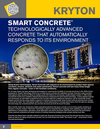 © 2018 KRYTON2
SMART CONCRETE®
TECHNOLOGICALLY ADVANCED
CONCRETE THAT AUTOMATICALLY
RESPONDS TO ITS ENVIRONMENT
KRYTON
For 45 years, Kryton has been developing technologies for improving the durability of concrete structures. In the 1970’s, Kryton
pioneered its “Krystol” technology, which turns normally porous concrete into watertight concrete. Concrete is able to protect
itself against water intrusion by filling its capillary pores with millions of microscopic, needle-shaped crystals. In 1980, Kryton
invented the world’s first crystalline waterproofing admixture. Employing the same Krystol technology, surface-applied coatings
and membranes are eliminated as Krystol turns the concrete itself into a waterproof membrane. Just as importantly, Krystol
treated concrete has the unique ability to respond to moisture entering through newly formed cracks by growing more crystals
to shut off the water. This “self-sealing” ability was a critical advancement in concrete performance. Over the past four decades,
this technology has revolutionized the way concrete structures are built all around the globe.
More recently, Kryton has introduced a highly specialized admixture that gives concrete up to six times greater resistance to
abrasion or erosion. Kryton’s “Hard-Cem” technology is ideal for industrial floors, roadways, hydro spillways and many other
applications in transportation, agriculture, power generation and marine structures. Hard-Cem overcomes the performance
issues, practical constraints and safety concerns of existing hardening strategies while actually costing much less.
Concrete has always been a durable material to build with. Concrete structures have proven this through the test of time but
today we look at our aging infrastructure and ask if we can build things even better. The answer is yes – using Kryton’s Smart
Concrete technologies.
Using Kryton technologies, Smart Concrete will respond to its environment to protect itself against
corrosion, erosion, abrasion and water penetration. Smart concrete will last many times longer
than regular concrete – even in the harshest conditions.
 