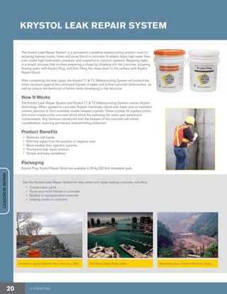 KRYSTOL LEAK REPAIR SYSTEM
Use the Krystol Leak Repair System to stop water and repair leaking concrete, including:
•	 Construction joints
•	 Pipes and metal fixtures in concrete
•	 Spalled or honeycombed concrete
•	 Leaking cracks in concrete
Governors Island Seawall, New York City, USA The Pearl-Qatar, Doha, Qatar Madushan Dam, Yunnan Province, China
The Krystol Leak Repair System is a permanent crystalline waterproofing solution used for
repairing leaking cracks, holes and joints found in concrete. It reliably stops high water flow,
even under high-hydrostatic pressure, and outperforms injection systems. Repairing leaks
is a simple process that involves preparing a chase by chiseling into the concrete, stopping
flowing water with Krystol Plug, and then filling the chase flush to the surface with Krystol
Repair Grout.
After completing the leak repair, the Krystol T1 & T2 Waterproofing System will protect the
entire structure against the continued ingress of water and further concrete deterioration, as
well as reduce the likelihood of further leaks developing in the structure.
How It Works
The Krystol Leak Repair System and Krystol T1 & T2 Waterproofing System contain Krystol
technology. When applied to concrete, Krystol chemically reacts with water and un-hydrated
cement particles to form insoluble needle-shaped crystals. These crystals fill capillary pores
and micro-cracks in the concrete which block the pathways for water and waterborne
contaminants. Any moisture introduced over the lifespan of the concrete will initiate
crystallization, ensuring permanent waterproofing protection.
Product Benefits
•	 Reduces call-backs
•	 Effective repair from the positive or negative side
•	 More reliable than injection systems
•	 Permanent leak repair solution
•	 Simple and easy installation
Packaging
Krystol Plug, Krystol Repair Grout are available in 25 kg (55 lbs) resealable pails
CONCRETEREPAIR
© 2018 KRYTON20
 