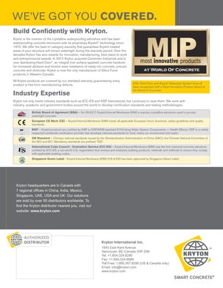Kryton International Inc.
1645 East Kent Avenue
Vancouver, BC Canada V5P 2S8
Tel: +1.604.324.8280
Fax: +1.604.324.8899
Toll Free: 1.800.267.8280 (US & Canada only)
Email: info@kryton.com
www.kryton.com
Kryton headquarters are in Canada with
7 regional offices in China, India, Mexico,
Singapore, UAE, USA and UK. Our solutions
are sold by over 50 distributors worldwide. To
find the Kryton distributor nearest you, visit our
website: www.kryton.com
WE’VE GOT YOU COVERED.
Build Confidently with Kryton.
Kryton is the inventor of the crystalline waterproofing admixture and has been
waterproofing concrete structures with its proprietary Krystol®
technology since
1973. We offer the best-in-category warranty that guarantees Krystol treated
areas of your structure will remain watertight during the warranty period. Over the
decades Kryton has won awards for innovation, manufacturing, best place to work
and entrepreneurial awards. In 2017, Kryton acquired Cementec Industries and is
now distributing Hard-Cem®
, an integral (not surface-applied) concrete hardener
for increased abrasive and erosive wear resistance of ready-mix concrete, precast
concrete and shotcrete. Kryton is now the only manufacturer of Silica Fume
products in Western Canada.
All Kryton products are covered by our standard warranty guaranteeing every
product is free from manufacturing defects.
Industry Expertise
Kryton not only meets industry standards such as ICC-ES and NSF International, but continues to raise them. We work with
industry, academic and government bodies around the world to develop certification standards and testing methodologies.
KIM, Hard-Cem and Krystol Waterstop System have all
been recognized with a Most Innovative Product Award at
the World of Concrete.
British Board of Agrément (BBA) – No 05/4217 Krystol Internal Membrane (KIM) a reactive crystalline admixture used to provide
watertight concrete.
European CE Mark (CE) – Krystol Internal Membrane (KIM) meets all applicable European Union directives, safety guidelines and quality
standards.
NSF – Krystol products are certified by NSF to NSF/ANSI standard 61Drinking Water System Components — Health Effects. NSF is a widely
respected worldwide certification provider that develops national standards for food, indoor air, environment and water.
GB Standard – Chinese national standards issued by the Standardization Administration of China (SAC), the Chinese National Committee of
the ISO and IEC. Mandatory standards are prefixed “GB”.
International Code Council - Evaluation Service (ICC-ES) – Krystol Internal Membrane (KIM) was the first chemical concrete admixture
certified by ICC-ES, a non-profit U.S. organization that reviews and evaluates building products, materials and methods to ensure they comply
with applicable building codes.
Singapore Green Label - Krystol Internal Membrane (KIM) (HS & ES) has been approved by Singapore Green Label.
CERTIFICATE No 05/4217
 