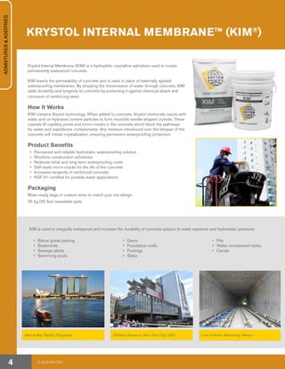 Krystol Internal Membrane (KIM) is a hydrophilic crystalline admixture used to create
permanently waterproof concrete.
KIM lowers the permeability of concrete and is used in place of externally applied
waterproofing membranes. By stopping the transmission of water through concrete, KIM
adds durability and longevity to concrete by protecting it against chemical attack and
corrosion of reinforcing steel.
How It Works
KIM contains Krystol technology. When added to concrete, Krystol chemically reacts with
water and un-hydrated cement particles to form insoluble needle-shaped crystals. These
crystals fill capillary pores and micro-cracks in the concrete which block the pathways
for water and waterborne contaminants. Any moisture introduced over the lifespan of the
concrete will initiate crystallization, ensuring permanent waterproofing protection.
Product Benefits
•	 Permanent and reliable hydrostatic waterproofing solution
•	 Shortens construction schedules
•	 Reduces initial and long-term waterproofing costs
•	 Self-seals micro-cracks for the life of the concrete
•	 Increases longevity of reinforced concrete
•	 NSF 61-certified for potable water applications
Packaging
Mixer-ready bags in custom sizes to match your mix design
25 kg (55 lbs) resealable pails
KIM is used to integrally waterproof and increase the durability of concrete subject to water exposure and hydrostatic pressure:
•	 Below grade parking
•	Basements
•	 Sewage plants
•	 Swimming pools
•	Dams
•	 Foundation walls
•	 Footings
•	Slabs
•	Pits
•	 Water containment tanks
•	Canals
Marina Bay Sands, Singapore Whitney Museum, New York City, USA Line 3 Metro, Monterrey, Mexico
KRYSTOL INTERNAL MEMBRANE™ (KIM®
)
By MusikAnimal
ADMIXTURES&ADDITIVES
© 2018 KRYTON4
 