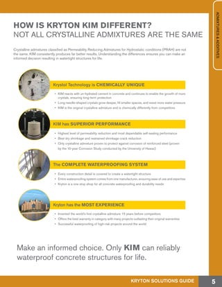HOW IS KRYTON KIM DIFFERENT?
NOT ALL CRYSTALLINE ADMIXTURES ARE THE SAME
Crystalline admixtures classified as Permeability Reducing Admixtures for Hydrostatic conditions (PRAH) are not
the same. KIM consistently produces far better results. Understanding the differences ensures you can make an
informed decision resulting in watertight structures for life.
Make an informed choice. Only KIM can reliably
waterproof concrete structures for life.
Krystol Technology is CHEMICALLY UNIQUE
Kryton has the MOST EXPERIENCE
The COMPLETE WATERPROOFING SYSTEM
KIM has SUPERIOR PERFORMANCE
•	 KIM reacts with un-hydrated cement in concrete and continues to enable the growth of more
crystals, ensuring long-term protection
•	 Long needle-shaped crystals grow deeper, fill smaller spaces, and resist more water pressure
•	 KIM is the original crystalline admixture and is chemically differently from competitors
•	 Invented the world’s first crystalline admixture 15 years before competitors
•	 Offers the best warranty in category with many projects outlasting their original warranties
•	 Successful waterproofing of high-risk projects around the world
•	 Every construction detail is covered to create a watertight structure
•	 Entire waterproofing system comes from one manufacturer, ensuring ease of use and expertise
•	 Kryton is a one stop shop for all concrete waterproofing and durability needs
•	 Highest level of permeability reduction and most dependable self-sealing performance
•	 Best dry shrinkage and restrained shrinkage crack reduction
•	 Only crystalline admixture proven to protect against corrosion of reinforced steel (proven
by the 10-year Corrosion Study conducted by the University of Hawaii)
KRYTON SOLUTIONS GUIDE 5
ADMIXTURES&ADDITIVES
 