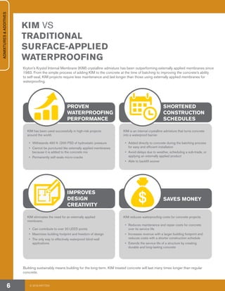KIM VS
TRADITIONAL
SURFACE-APPLIED
WATERPROOFING
Kryton’s Krystol Internal Membrane (KIM) crystalline admixture has been outperforming externally applied membranes since
1983. From the simple process of adding KIM to the concrete at the time of batching to improving the concrete’s ability
to self-seal, KIM projects require less maintenance and last longer than those using externally applied membranes for
waterproofing.
Building sustainably means building for the long-term. KIM treated concrete will last many times longer than regular
concrete.
KIM has been used successfully in high-risk projects
around the world.
•	 Withstands 460 ft. (200 PSI) of hydrostatic pressure
•	 Cannot be punctured like externally applied membranes
because it is added to the concrete mix
•	 Permanently self-seals micro-cracks
KIM eliminates the need for an externally applied
membrane.
•	 Can contribute to over 20 LEED points
•	 Maximizes building footprint and freedom of design
•	 The only way to effectively waterproof blind-wall
applications
KIM is an internal crystalline admixture that turns concrete
into a waterproof barrier.
•	 Added directly to concrete during the batching process
for easy and efficient installation
•	 Avoid delays due to weather, scheduling a sub-trade, or
applying an externally applied product
•	 Able to backfill sooner
KIM reduces waterproofing costs for concrete projects.
•	 Reduces maintenance and repair costs for concrete
over its service life
•	 Increases revenue with a larger building footprint and
reduces costs with a shorter construction schedule
•	 Extends the service life of a structure by creating
durable and long-lasting concrete
PROVEN
WATERPROOFING
PERFORMANCE
IMPROVES
DESIGN
CREATIVITY
SHORTENED
CONSTRUCTION
SCHEDULES
SAVES MONEY
© 2018 KRYTON6
ADMIXTURES&ADDITIVES
 