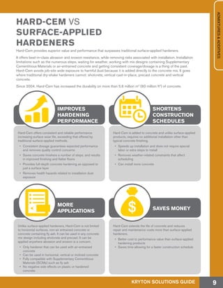 Hard-Cem provides superior value and performance that surpasses traditional surface-applied hardeners.
It offers best-in-class abrasion and erosion resistance, while removing risks associated with installation. Installation
limitations such as the numerous steps, waiting for weather, working with mix designs containing Supplementary
Cementitious Materials or air-entrained concrete and getting consistent coverage/dosage is a thing of the past.
Hard-Cem avoids job-site wide exposure to harmful dust because it is added directly to the concrete mix. It goes
where traditional dry-shake hardeners cannot: shotcrete, vertical cast-in-place, precast concrete and vertical
concrete.
Since 2004, Hard-Cem has increased the durability on more than 5.6 million m2
(60 million ft2
) of concrete.
HARD-CEM VS
SURFACE-APPLIED
HARDENERS
Hard-Cem offers consistent and reliable performance
increasing surface wear life, exceeding that offered by
traditional surface-applied methods.
•	 Consistent dosage guarantees expected performance
and removes quality control concerns
•	 Saves concrete finishers a number of steps, and results
in improved finishing and flatter floors
•	 Provides full-depth concrete hardening as opposed to
just a surface layer
•	 Removes health hazards related to installation dust
exposure
Unlike surface-applied hardeners, Hard-Cem is not limited
to horizontal surfaces, non-air entrained concrete or
concrete containing fly ash. It can be used in any concrete
mix design including shotcrete and precast. It can be
applied anywhere abrasion and erosion is a concern.
•	 Only hardener that can be used with air-entrained
concrete
•	 Can be used in horizontal, vertical or inclined concrete
•	 Fully compatible with Supplementary Cementitious
Materials (SCMs) such as fly ash
•	 No negative side effects on plastic or hardened
concrete
Hard-Cem is added to concrete and unlike surface-applied
products, requires no additional installation other than
typical concrete finishing.
•	 Speeds up installation and does not require special
labor or extra steps to install
•	 Removes weather-related constraints that affect
scheduling
•	 Can install more concrete
Hard-Cem extends the life of concrete and reduces
repair and maintenance costs more than surface-applied
hardeners.
•	 Better cost to performance value than surface-applied
hardening products
•	 Saves time allowing for a faster construction schedule
IMPROVES
HARDENING
PERFORMANCE
MORE
APPLICATIONS
SHORTENS
CONSTRUCTION
SCHEDULES
SAVES MONEY
KRYTON SOLUTIONS GUIDE 9
ADMIXTURES&ADDITIVES
 