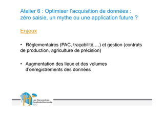 Atelier 6 : Optimiser l’acquisition de données :
zéro saisie, un mythe ou une application future ?

Enjeux

• Règlementaires (PAC, traçabilité,…) et gestion (contrats
de production, agriculture de précision)

• Augmentation des lieux et des volumes
  d’enregistrements des données
 