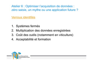 Atelier 6 : Optimiser l’acquisition de données :
zéro saisie, un mythe ou une application future ?

Verrous identifiés

1.   Systèmes fermés
2.   Multiplication des données enregistrées
3.   Coût des outils (notamment en viticulture)
4.   Acceptabilité et formation
 