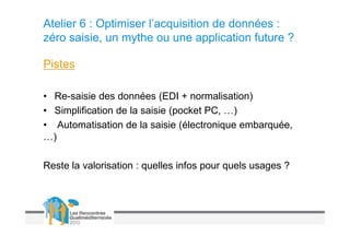 Atelier 6 : Optimiser l’acquisition de données :
zéro saisie, un mythe ou une application future ?

Pistes

• Re-saisie des données (EDI + normalisation)
• Simplification de la saisie (pocket PC, …)
• Automatisation de la saisie (électronique embarquée,
…)

Reste la valorisation : quelles infos pour quels usages ?
 