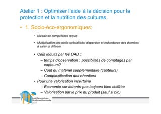 Atelier 1 : Optimiser l’aide à la décision pour la
protection et la nutrition des cultures
• 1. Socio-éco-ergonomiques:
      • Niveau de compétence requis

      • Multiplication des outils spécialisés, dispersion et redondance des données
        à saisir et diffuser

      • Coût induits par les OAD :
         – temps d’observation : possibilités de comptages par
           capteurs?
         – Coût du matériel supplémentaire (capteurs)
         – Complexification des chantiers
      • Pour une valorisation incertaine
         – Économie sur intrants pas toujours bien chiffrée
         – Valorisation par le prix du produit (sauf si bio)
 