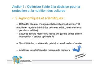 Atelier 1 : Optimiser l’aide à la décision pour la
protection et la nutrition des cultures

• 2. Agronomiques et scientifiques :
   – Difficultés liées au changement d’échelle induit par les TIC
   (fiabilité et représentativité des données météo, tems de calcul
       pour les modèles)
   – Lacunes dans la mesure du risque pris (quelle pertes si mon
       intervention n’est pas optimale ?)

   – Sensibilité des modèles à la précision des données d’entrée

   – Améliorer la spécificité des mesures de capteurs
 