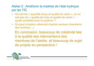 Atelier 2 : Améliorer la maitrise de l’état hydrique
par les TIC
• On sait lier « quantité d’eau et qualité du raisin », on ne
  sait pas lier « qualité de l’eau et qualité du raisin » :
  quelle durabilité pour le système ?
• On peut s’inspirer utilement d’autres secteurs (transferts
  des données…)
  En conclusion, beaucoup de créativité liée
  à la qualité des interventions des
  membres de l’atelier, et beaucoup de sujet
  de projets en perspective !
 