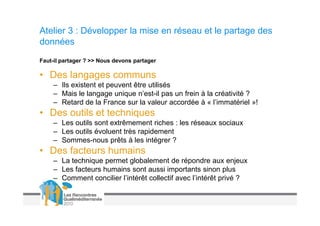 Atelier 3 : Développer la mise en réseau et le partage des
données
Faut-il partager ? >> Nous devons partager

• Des langages communs
    – Ils existent et peuvent être utilisés
    – Mais le langage unique n’est-il pas un frein à la créativité ?
    – Retard de la France sur la valeur accordée à « l’immatériel »!
• Des outils et techniques
    – Les outils sont extrêmement riches : les réseaux sociaux
    – Les outils évoluent très rapidement
    – Sommes-nous prêts à les intégrer ?
• Des facteurs humains
    – La technique permet globalement de répondre aux enjeux
    – Les facteurs humains sont aussi importants sinon plus
    – Comment concilier l’intérêt collectif avec l’intérêt privé ?
 