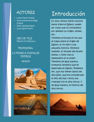 Introducción 
En esta revista vienen muchos datos sobre el Egipto, suelen ser cosas que no conocemos por ejemplo su origen, dioses, etc. 
Tenemos artículos en los que se habla sobre el origen de Egipto, el río Nilo y una pequeña historia. Veremos también, el reinado del faraón Keops, y cómo fue su desempeño en el poder. Tenemos de igual manera, artesanía cerámica que se elaboraba en Egipto. Podemos ver, que nos vienen datos del dios Seth, que era considerado el dios del mal y tenía una rivalidad con el dios Horus. Y de igual manera, le historia del dios Horus. 
AUTORES 
Lizeth Martin Padilla 
Aram Emmanuel Arteaga Chánez 
Javier Quesada Romo 
Laura Romo Franco 
USO DE TICS 
PROYECTO PARCIAL 2 
PROFESORA: 
L.I MONICA DAVALOS VIVEROS 
29/10/14 
 