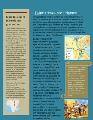 Hacia el 3200 se inició un proceso de unificación política, no bien conocido aún. En el norte, las ciudades se agruparon, al parecer, en torno a Buto, mientras en el sur ocurría lo mismo con Hieracómpolis. Era el germen del estado faraónico, que culminaría con la conversión de Egipto en un estado unificado desde el delta en el norte hasta la primera catarata en el sur, gobernado por un monarca que ostentaba el título de «señor de las dos tierras» (Alto y Bajo Egipto). 
Desde el siglo VI a.C., Egipto se convirtió ya en provincia de sucesivos estados. En 525 a.C., el rey persa Cambises lo incorporó a su imperio como una de las satrapías más occidentales. En 332 a.C., Alejandro Magno lo conquistó como parte de su gran imperio oriental, y fundó Alejandría, que desde entonces se convirtió en la capital del estado. 
El valle del Nilo constituye una arteria de vida en el noreste del continente africano, rodeada a oriente y occidente por terrenos desérticos en los que las posibilidades de supervivencia y desarrollo eran casi inexistentes en la Antigüedad. Esta característica condicionó la vida de los antiguos egipcios, cuya cotidianeidad mantenía el ritmo que le imprimía la crecida anual del río. Los viajeros que llegaban allí, quedaban impresionados por las peculiaridades geográficas de la región, que ya en el siglo V a.C. permitieron a Herodoto describirla como «un regalo del Nilo». Así pues, no es extraño que uno de los primeros objetivos de las comunidades egipcias fuese el control del agua, y el establecimiento de una red de canales que permitía distribuirla para su mejor aprovechamiento. 
A lo largo del IV milenio, Egipto sufrió una serie de transformaciones que impulsaron el desarrollo de las comunidades que vivían junto al Nilo. El proceso fue más precoz en el norte, avanzando luego hacia el sur a lo largo del valle. 
Egipto desde sus orígenes… 
El río Nilo fue el inicio de una gran cultura 
La egiptología divide tradicionalmente a los reyes egipcios en dinastías, siguiendo a Manetón (siglo III a.C.), aún cuando en algunos casos no hubo un verdadero cambio familiar. Aunque los primeros reyes parecían proceder de Tinis, muy pronto la capital se estableció en Menfis, desde donde, en el siglo XXVII, una monarquía ya de marcado carácter teocrático regía los destinos del país. El faraón se convirtió en «hijo de Re», el dios solar de Heliópolis (el gran centro religioso vinculado al poder político). Los faraones del imperio antiguo (dinastías III a VI) serían recordados como modelo de monarcas autocráticos, un proceso que culminó en la dinastía IV, cuando Egipto se había convertido ya en un estado fuerte, con una administración central organizada y muy burocratizada, que controlaba los poderes locales.  