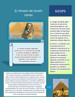 El reinado del faraón Keops 
La imagen de Keops legó a través de los ojos de los sacerdotes egipcios, que conservaron durante todos aquellos siglos la enemistad por un monarca que había intentado en su momento el control de algunos de los poderosos templos egipcios. Es cierto, sin embargo, que la Dinastía IV fue el momento culminante en un proceso de crecimiento del poder político de los faraones, que empezó a declinar en la dinastía siguiente, sufriendo en los siglos posteriores un proceso de transformación paralelo a los cambios sociales y de mentalidad del egipcio. 
KEOPS El reinado de Keops (2585-2560) constituye, en la visión del autor griego, un período de gobierno despótico y cruel, en el que el faraón se habría ocupado exclusivamente de oprimir a la población y de su capricho y enriquecimiento personal. 
Sumió a sus habitantes en una completa miseria. Primeramente cerró todos los santuarios, impidiéndoles ofrecer sacrificios y, luego, ordenó a todos los egipcios que trabajasen para él. En este sentido, a unos se les encomendó la tarea de arrastrar bloques de piedra, desde las canteras existentes en la cordillera arábiga hasta el Nilo y a otros les ordenó hacerse cargo de los bloques, una vez transportados en embarcaciones a la otra orilla del río, y arrastrarlos hasta la cordillera llamada líbica. Trabajaban permanentemente en turnos de cien mil hombres, a razón de tres meses cada turno. Asimismo, el pueblo estuvo, por espacio de diez años, penosamente empeñado en la construcción de la calzada por la que arrastraban los bloques de piedra  