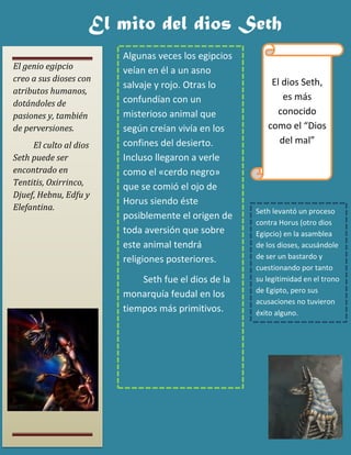 El genio egipcio creo a sus dioses con atributos humanos, dotándoles de pasiones y, también de perversiones. 
El culto al dios Seth puede ser encontrado en Tentitis, Oxirrinco, Djuef, Hebnu, Edfu y Elefantina. 
El mito del dios Seth 
El dios Seth, es más conocido como el “Dios del mal” 
Seth levantó un proceso contra Horus (otro dios Egipcio) en la asamblea de los dioses, acusándole de ser un bastardo y cuestionando por tanto su legitimidad en el trono de Egipto, pero sus acusaciones no tuvieron éxito alguno. 
Algunas veces los egipcios veían en él a un asno salvaje y rojo. Otras lo confundían con un misterioso animal que según creían vivía en los confines del desierto. Incluso llegaron a verle como el «cerdo negro» que se comió el ojo de Horus siendo éste posiblemente el origen de toda aversión que sobre este animal tendrá religiones posteriores. 
Seth fue el dios de la monarquía feudal en los tiempos más primitivos.  