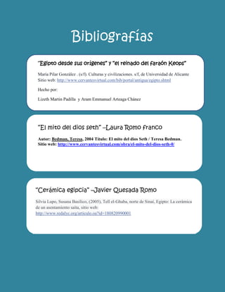 Bibliografías 
“El mito del dios seth” –Laura Romo franco Autor: Bedman, Teresa, 2004 Título: El mito del dios Seth / Teresa Bedman. Sitio web: http://www.cervantesvirtual.com/obra/el-mito-del-dios-seth-0/ 
“Cerámica egipcia” –Javier Quesada Romo Silvia Lupo, Susana Basílico, (2005), Tell el-Ghaba, norte de Sinaí, Egipto: La cerámica de un asentamiento saíta, sitio web: http://www.redalyc.org/articulo.oa?id=180820990001 
he 
“Egipto desde sus orígenes” y “el reinado del faraón Keops” María Pilar González . (s/f). Culturas y civilizaciones. s/f, de Universidad de Alicante Sitio web: http://www.cervantesvirtual.com/bib/portal/antigua/egipto.shtml 
Hecho por: 
Lizeth Martin Padilla y Aram Emmanuel Arteaga Chánez 
