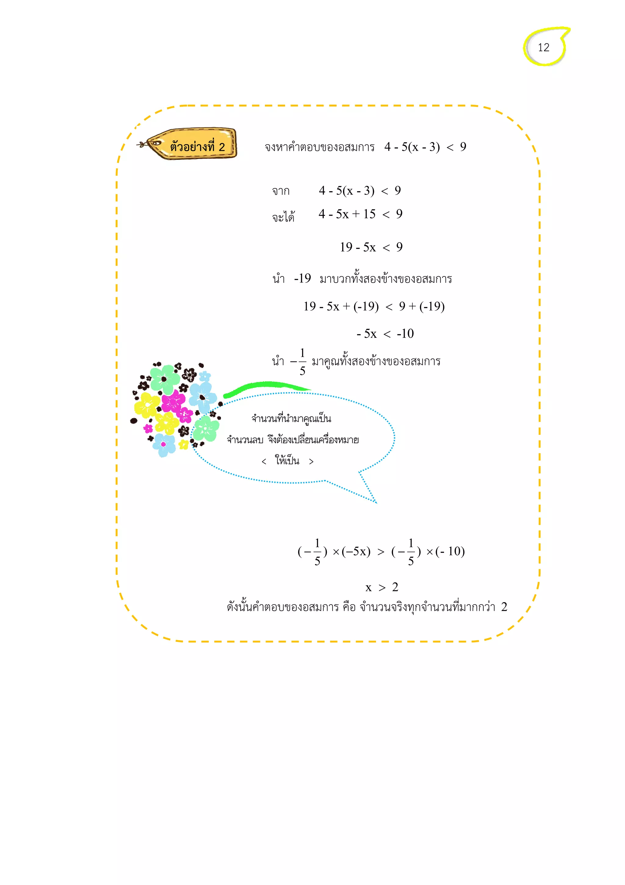 ตัวอยางที่ 2 จงหาคําตอบของอสมการ 4 - 5(x - 3) 9<
จาก 4 - 5(x - 3) 9<
จะได 4 - 5x + 15 9<
19 - 5x 9<
นํา -19 มาบวกทั้งสองขางของอสมการ
19 - 5x + (-19) 9 + (-19)<
- 5x -10<
นํา 1
5
− มาคูณทั้งสองขางของอสมการ
1 1
( ) x) ( ) - 10)
5 5
− × (−5 > − × (
x 2>
ดังนั้นคําตอบของอสมการ คือ จํานวนจริงทุกจํานวนที่มากกวา
%2 2 3 4
%2 1 %ึ 1 ื
< 4 >
12
4 - 5(x - 3) 9<
มาบวกทั้งสองขางของอสมการ
19 - 5x + (-19) 9 + (-19)
( ) x) ( ) - 10)
ดังนั้นคําตอบของอสมการ คือ จํานวนจริงทุกจํานวนที่มากกวา 2
 