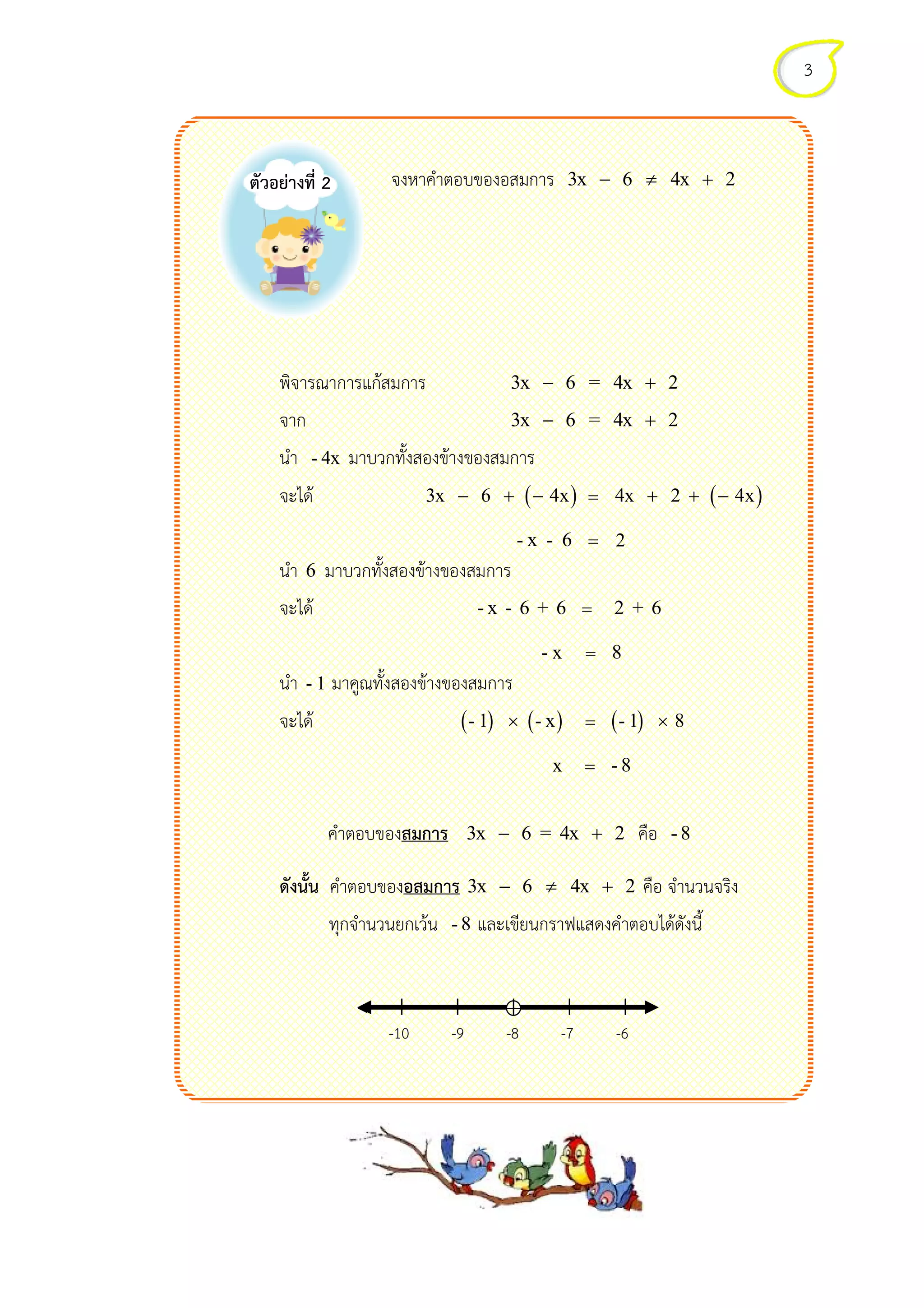 พิจารณาการแกสมการ
จาก
นํา - 4x
จะได
นํา 6 มาบวกทั้งสองขางของ
จะได
นํา - 1 มาคูณทั้งสองขางของ
จะได
คําตอบของ
ดังนั้น คําตอบของ
ทุกจํานวนยกเวน
ตัวอยางที่ 2 จงหาคําตอบของอสมการ 3x 6 4x 2− ≠ +
พิจารณาการแกสมการ 3x 6 = 4x 2− +
3x 6 = 4x 2− +
- 4x มาบวกทั้งสองขางของสมการ
( )3x 6 4x− + − = 4x 2 4x+ + −
- x - 6 = 2
6 มาบวกทั้งสองขางของสมการ
จะได - x - 6 + 6 = 2 + 6
- x = 8
- 1 มาคูณทั้งสองขางของสมการ
จะได ( ) ( )- 1 - x× = ( )- 1 8×
x = - 8
คําตอบของสมการ 3x 6 = 4x 2− + คือ
คําตอบของอสมการ 3x 6 4x 2− ≠ + คือ จํานวนจริง
ทุกจํานวนยกเวน - 8 และเขียนกราฟแสดงคําตอบไดดังนี้
| | | | |
-10 -9 -8 -7 -6
3
3x 6 4x 2− ≠ +
3x 6 = 4x 2
3x 6 = 4x 2
( )4x 2 4x+ + −
2 + 6
- 1 8×
- 8
คือ จํานวนจริง
และเขียนกราฟแสดงคําตอบไดดังนี้
 