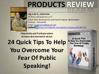 Objectivity and Professionalism
Analysis and comments about:
24 Quick Tips To Help
You Overcome Your
Fear Of Public
Speaking!
Ing. Luis V., Latorraca
20 Years of Experience in IT
Expert Web Development and Search Engine Optimization
Caracas – Venezuela
Email: Luisatorraca@gmail.com
http://ve.linkedin.com/pub/luis-latorraca/23/82/713
PRODUCTS REVIEW
5/1/2013
 