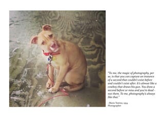 “To me, the magic of photography, per
se, is that you can capture an instance
of a second that couldn’t exist before
and couldn’t exist after. It’s almost like a
cowboy that draws his gun. You draw a
second before or miss and you’re dead -
not them. To me, photography’s always
like that.”
~Mario Testino, 1954
Photographer
 