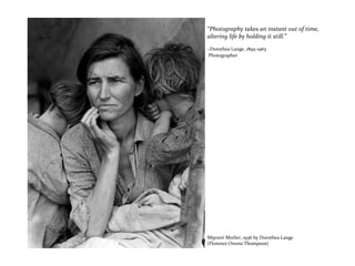 “Photography takes an instant out of time,
altering life by holding it still.”
~Dorothea Lange, 1895-1965
Photographer
Migrant Mother, 1936 by Dorothea Lange
(Florence Owens Thompson)
 